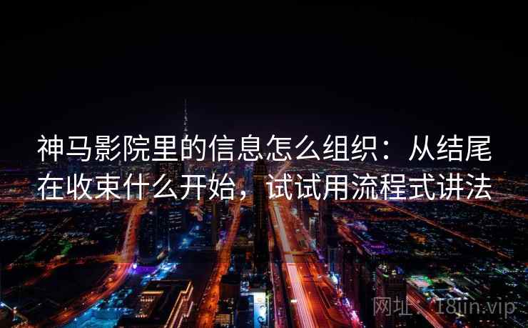 神马影院里的信息怎么组织：从结尾在收束什么开始，试试用流程式讲法