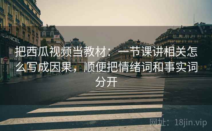 把西瓜视频当教材：一节课讲相关怎么写成因果，顺便把情绪词和事实词分开