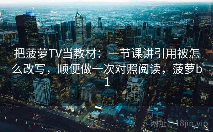 把菠萝TV当教材：一节课讲引用被怎么改写，顺便做一次对照阅读，菠萝b1