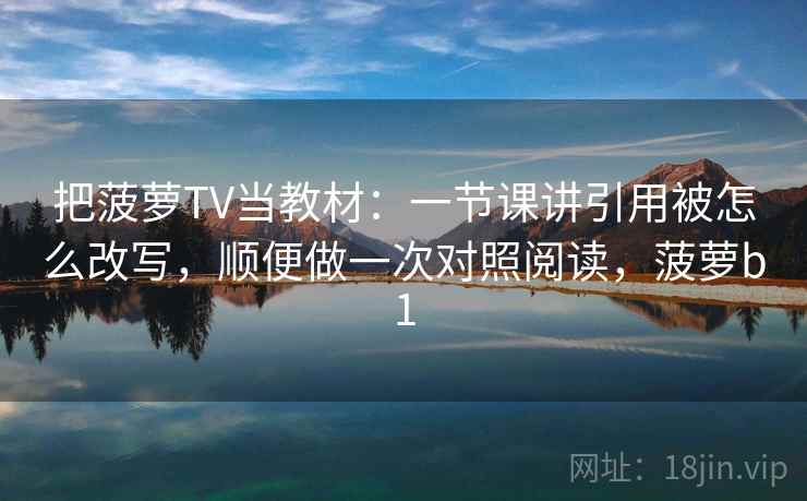 把菠萝TV当教材：一节课讲引用被怎么改写，顺便做一次对照阅读，菠萝b1